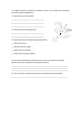 7. Os agentes poluentes resultantes de atividades humanas e dos incêndios têm contribuído
para a diminuição da qualidade do ar.
7.1- Quando é que o ar está poluído?
____________________________________________
____________________________________________
____________________________________________.
7.2- Refere duas causas da poluição do ar.
____________________________________________
____________________________________________.
7.3- Assinala as formas de combater a poluição atmosférica.
___ Plantar mais árvores.
___ Não deitar lixos para a água.
___ Colocar filtros nas chaminés.
___ Andar mais de transportes públicos.
7.4- Para além da destruição da camada de ozono, há outras consequências da poluição.
Menciona outras duas consequências da poluição atmosférica.
_____________________________________________________________________________
_____________________________________________________________________________
_____________________________________________________________________________
7.5- Como se chamam os organismos que são bons indicadores do grau de poluição?
____________________________________________________________________________
 