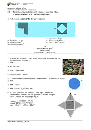 Agrupamento de Escolas de Sines
Escola sede: Escola Básica Vasco da Gama de Sines
Profª Helena Borralho/2013-14
2.3. Tomando como unidade de medida o lado de 1 quadrícula, indica:
O perímetro da figura B: 18 O perímetro da figura E:22
3. Determina as áreas coloridas das figuras seguintes.
A= 8 cm x 8cm = 64cm2
A= 3cm x 6cm = 18 cm2
A= (8cm x 4cm):2=16cm2
A= 2cm x 3cm= 6cm2
A= 64cm2
– 32cm2
= 32cm2
At= (18 + 6)cm2
= 24cm2
Ou
A= 8 cm x 8cm = 64cm2
64cm2
:8=8cm2
Área colorida= 4 x 8cm2
=32cm2
4. O Hugo deu 10 voltas a uma praça circular com 20 metros de raio.
Quantos metros percorreu?
= 3,1415…
D= 2 x 20m= 40m
P= 3,1415 x 40m =5,66m
5,66 x 10 =56,6 m57 metros
5. A figura representa uma piscina com 5 metros de raio. Calcula a área da piscina.
A=  x r2
A= 3,1415 x (5m)2
A= 3,1415 x 25m2
 78,5375m2
79m2
6. O João construiu em cartolina, uma figura semelhante à
representada, formada por um quadrado e quatro triângulos
iguais. Calcula a área ocupada pela figura.
Aquadrado= 10 cm x 10 cm= 100 cm2
Atriângulo= (10 cm x 8cm)/2=40 cm2
Atotal = 100cm2
+ 4 x 40cm2
= 260 cm2
 