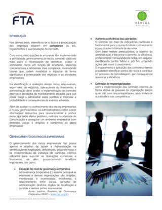 GERENCIAMENTO DOS RISCOS EMPRESARIAIS
INTRODUÇÃO
Nos últimos anos, intensificou-se o foco e a preocupação
das empresas estarem em compliance as leis,
regulamentos e sua reputação de mercado.
Com estas preocupações as empresas têm implementado
a atividade de gerenciamento de riscos, tornando cada vez
mais clara a necessidade de identificar, avaliar e
administrar riscos em função de incertezas, aspectos
concorrenciais e ambientes mais complexos, minimizando
fatores que podem inviabilizar e impactar de forma
significativa a continuidade dos negócios e as atividades
empresariais.
Na identificação e avaliação destes riscos empresariais,
sejam eles: de negócios, operacionais ou financeiros, a
administração deve avaliar a implementação de controles
internos e atividades de monitoramento eficazes para que
possa reagir e administrar estes conflitos e minimizar a
probabilidade e consequências de eventos adversos.
Além de auxiliar no conhecimento dos riscos empresariais
e no seu gerenciamento, os administradores podem extrair
informações relevantes para operacionalizar e atribuir
metas que terão efeitos positivos, melhoria na atividade de
comunicação e assegurar um ambiente empresarial com
diretrizes únicas e dirigidas e cumprindo ao plano
empresarial.
GERENCIAMENTO DOS RISCOS EMPRESARIAIS
O gerenciamento dos riscos empresarias não possui
apenas o objetivo de apoiar a Administração na
identificação de fragilidades, deficiências, possíveis riscos e
na implementação da estrutura de controles internos
utilizados para suportar as operações comerciais e
financeiras, vai além, proporcionando benefícios
importantes, tais como:
• Elevação do nível de governança corporativa
A Governança Corporativa é o sistema pelo qual as
empresas e demais organizações são dirigidas,
monitoradas e incentivadas, envolvendo o
relacionamento entre sócios, conselho de
administração, diretoria, órgãos de fiscalização e
controle e demais partes interessadas.
(fonte: Instituto Brasileiro de Governança
Corporativa (IBGC) – www.ibgc.org.br)
• Aumento e eficiência das operações
O controle por meio de indicadores confiáveis é
fundamental para o aumento deste conhecimento
e para o apoio à tomada de decisões.
Com base nesses pressupostos, o objetivo da
administração é encontrar o caminho da eficiência,
primeiramente mensurando os ciclos, em seguida,
identificando pontos falhos e, por fim, propondo
ações que visem o crescimento.
O mapeamento e aplicação dos controles internos
possibilitam identificar pontos de riscos e contribuir
no processo de remodelagem, por consequência
alavancar a eficiência.
• Definição de responsabilidades
Com a implementação dos controles internos de
forma efetiva as pessoas da organização sabem
quais são suas responsabilidades, seus limites de
autoridade e sua competência.
 