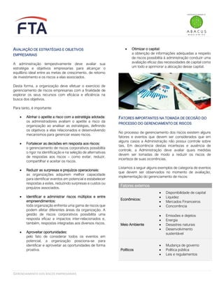 GERENCIAMENTO DOS RISCOS EMPRESARIAIS
AVALIAÇÃO DE ESTRATÉGIAS E OBJETIVOS
EMPRESARIAIS
A administração tempestivamente deve avaliar sua
estratégia e objetivos empresarias para alcançar o
equilíbrio ideal entre as metas de crescimento, de retorno
de investimento e os riscos a elas associados.
Desta forma, a organização deve efetuar o exercício de
gerenciamento de riscos empresarias com a finalidade de
explorar os seus recursos com eficácia e eficiência na
busca dos objetivos.
Para tanto, é importante:
• Alinhar o apetite a risco com a estratégia adotada:
os administradores avaliam o apetite a risco da
organização ao analisar as estratégias, definindo
os objetivos a elas relacionados e desenvolvendo
mecanismos para gerenciar esses riscos.
• Fortalecer as decisões em resposta aos riscos:
o gerenciamento de riscos corporativos possibilita
o rigor na identificação e na seleção de alternativas
de respostas aos riscos – como evitar, reduzir,
compartilhar e aceitar os riscos.
• Reduzir as surpresas e prejuízos operacionais:
as organizações adquirem melhor capacidade
para identificar eventos em potencial e estabelecer
respostas a estes, reduzindo surpresas e custos ou
prejuízos associados.
• Identificar e administrar riscos múltiplos e entre
empreendimentos:
toda organização enfrenta uma gama de riscos que
podem afetar diferentes áreas da organização. A
gestão de riscos corporativos possibilita uma
resposta eficaz a impactos inter-relacionados e,
também, respostas integradas aos diversos riscos.
• Aproveitar oportunidades:
pelo fato de considerar todos os eventos em
potencial, a organização posiciona-se para
identificar e aproveitar as oportunidades de forma
proativa.
• Otimizar o capital:
a obtenção de informações adequadas a respeito
de riscos possibilita à administração conduzir uma
avaliação eficaz das necessidades de capital como
um todo e aprimorar a alocação desse capital.
FATORES IMPORTANTES NA TOMADA DE DECISÃO DO
PROCESSO DO GERENCIAMENTO DE RISCOS
No processo de gerenciamento dos riscos existem alguns
fatores e eventos que devem ser considerados que em
alguns casos a Administração não possui controle sobre
tais. Em decorrência destas incertezas e ausência de
controle, a Administração deve avaliar quais medidas
devem ser tomadas de modo a reduzir os riscos de
incerteza de suas ocorrências.
Listamos a seguir alguns exemplos de categoria de eventos
que devem ser observados no momento de avaliação,
implementação do gerenciamento de riscos:
Fatores externos
Econômicos:
• Disponibilidade de capital
• Liquidez
• Mercados Financeiros
• Concorrência
Meio Ambiente
• Emissões e dejetos
• Energia
• Desastres naturais
• Desenvolvimento
sustentável
Políticos
• Mudança de governo
• Política pública
• Leis e regulamentos
 