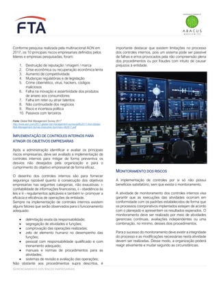 GERENCIAMENTO DOS RISCOS EMPRESARIAIS
Conforme pesquisa realizada pela multinacional AON em
2017, os 10 principais riscos empresariais definidos pelos
líderes e empresas pesquisadas, foram:
1. Destruição de reputação / imagem / marca
2. Crise econômica ou recuperação econômica lenta
3. Aumento de competitividade
4. Mudanças regulatórias e de legislação
5. Crime cibernético, vírus, hackers, códigos
maliciosos
6. Falha na inovação e assertividade dos produtos
de anseio aos consumidores
7. Falha em reter ou atrair talentos
8. Não continuidade dos negócios
9. Risco e incerteza política
10. Passivos com terceiros
Fonte: Global Risk Management Survey 2017
http://www.aon.com/2017-global-risk-management-survey/pdfs/2017-Aon-Global-
Risk-Management-Survey-Executive-Summary-062617.pdf
IMPLEMENTAÇÃO DE CONTROLES INTERNOS PARA
ATINGIR OS OBJETIVOS EMPRESARIAS
Após a administração identificar e avaliar os principais
riscos empresarias, deve ser avaliado a implementação de
controles internos para mitigar de forma preventiva os
desvios não desejados pela organização e para o
cumprimento do objetivo empresarial de forma eficaz.
O desenho dos controles internos são para fornecer
segurança razoável quanto à consecução dos objetivos
empresarias nas seguintes categorias, não exaustivas: i-
confiabilidade de informações financeiras, ii - obediência às
leis e iii - regulamentos aplicáveis e também iv- promover a
eficácia e eficiência de operações da entidade.
Sempre na implementação de controles internos existem
alguns fatores que serão observados para o funcionamento
adequado:
• delimitação exata da responsabilidade;
• segregação de atividades e funções;
• comprovação das operações realizadas;
• zelo de elemento humano no desempenho das
funções;
• pessoal com responsabilidade qualificado e com
treinamento adequado;
• manuais e normas de procedimentos para as
atividades;
• sistemas de revisão e avaliação das operações;
Não obstante aos procedimentos supra descritos, é
importante destacar que existem limitações no processo
dos controles internos, pois um sistema pode ser passível
de falhas e erros provocados pela não compreensão plena
dos procedimentos ou por fraudes com intuito de causar
prejuízos à entidade.
MONITORAMENTO DOS RISCOS
A implementação de controles por si só não possui
benefícios satisfatório, sem que exista o monitoramento.
A atividade de monitoramento dos controles internos visa
garantir que as execuções das atividades ocorram em
conformidade com os padrões estabelecidos de forma que
os processos coorporativos implantados estejam de acordo
com o planejado e apresentem os resultados esperados. O
monitoramento deve ser realizado por meio de atividades
gerenciais contínuas, avaliações independentes ou uma
combinação, no mínimo, desses dois procedimentos.
Para o sucesso do monitoramento deve existir a integridade
do processo e as modificações necessárias nesta atividade
devem ser realizadas. Desse modo, a organização poderá
reagir ativamente e mudar segundo as circunstâncias.
 