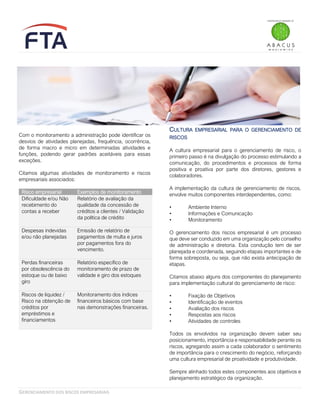 GERENCIAMENTO DOS RISCOS EMPRESARIAIS
Com o monitoramento a administração pode identificar os
desvios de atividades planejadas, frequência, ocorrência,
de forma macro e micro em determinadas atividades e
funções, podendo gerar padrões aceitáveis para essas
exceções.
Citamos algumas atividades de monitoramento e riscos
empresariais associados:
Risco empresarial Exemplos de monitoramento
Dificuldade e/ou Não
recebimento do
contas a receber
Relatório de avaliação da
qualidade da concessão de
créditos a clientes / Validação
da política de crédito
Despesas indevidas
e/ou não planejadas
Emissão de relatório de
pagamentos de multa e juros
por pagamentos fora do
vencimento.
Perdas financeiras
por obsolescência do
estoque ou de baixo
giro
Relatório específico de
monitoramento de prazo de
validade e giro dos estoques
Riscos de liquidez /
Risco na obtenção de
créditos por
empréstimos e
financiamentos
Monitoramento dos índices
financeiros básicos com base
nas demonstrações financeiras.
CULTURA EMPRESARIAL PARA O GERENCIAMENTO DE
RISCOS
A cultura empresarial para o gerenciamento de risco, o
primeiro passo é na divulgação do processo estimulando a
comunicação, do procedimentos e processos de forma
positiva e proativa por parte dos diretores, gestores e
colaboradores.
A implementação da cultura de gerenciamento de riscos,
envolve muitos componentes interdependentes, como:
• Ambiente Interno
• Informações e Comunicação
• Monitoramento
O gerenciamento dos riscos empresarial é um processo
que deve ser conduzido em uma organização pelo conselho
de administração e diretoria. Esta condução tem de ser
planejada e coordenada, seguindo etapas importantes e de
forma sobreposta, ou seja, que não exista antecipação de
etapas.
Citamos abaixo alguns dos componentes do planejamento
para implementação cultural do gerenciamento de risco:
• Fixação de Objetivos
• Identificação de eventos
• Avaliação dos riscos
• Respostas aos riscos
• Atividades de controles
Todos os envolvidos na organização devem saber seu
posicionamento, importância e responsabilidade perante os
riscos, agregando assim a cada colaborador o sentimento
de importância para o crescimento do negócio, reforçando
uma cultura empresarial de proatividade e produtividade.
Sempre alinhado todos estes componentes aos objetivos e
planejamento estratégico da organização.
 