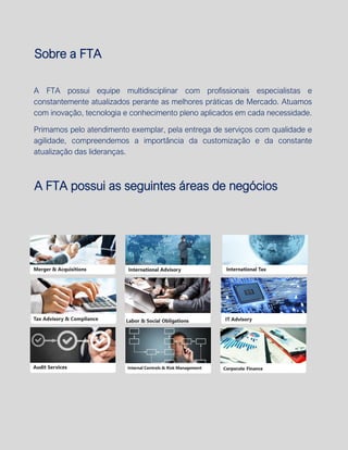 GERENCIAMENTO DOS RISCOS EMPRESARIAIS
Sobre a FTA
A FTA possui equipe multidisciplinar com profissionais especialistas e
constantemente atualizados perante as melhores práticas de Mercado. Atuamos
com inovação, tecnologia e conhecimento pleno aplicados em cada necessidade.
Primamos pelo atendimento exemplar, pela entrega de serviços com qualidade e
agilidade, compreendemos a importância da customização e da constante
atualização das lideranças.
A FTA possui as seguintes áreas de negócios
 