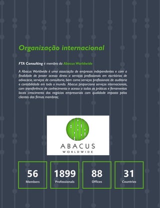 GERENCIAMENTO DOS RISCOS EMPRESARIAIS
Organização internacional
FTA Consulting é membro da Abacus Worldwide
A Abacus Worldwide é uma associação de empresas independentes e com a
finalidade de prover acesso direto a serviços profissionais em escritórios de
advocacia, serviços de consultoria, bem como serviços profissionais de auditoria
e contabilidade em todo o mundo. Abacus proporciona serviços internacionais,
com transferência de conhecimento e acesso a todas as práticas e ferramentas
locais crescimento dos negócios empresariais com qualidade imposta pelos
clientes das firmas membros;
56
Members
1899
Professionals
88
Offices
31
Countries
 