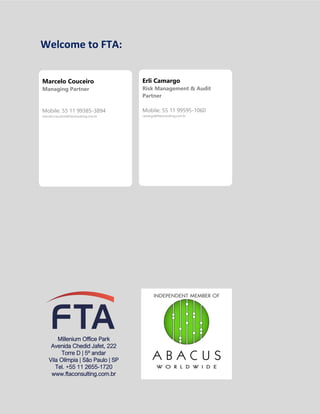 GERENCIAMENTO DOS RISCOS EMPRESARIAIS
Welcome to FTA:
Millenium Office Park
Avenida Chedid Jafet, 222
Torre D | 5º andar
Vila Olímpia | São Paulo | SP
Tel. +55 11 2655-1720
www.ftaconsulting.com.br
Marcelo Couceiro
Managing Partner
Mobile: 55 11 99385-3894
marcelo.couceiro@ftaconsulting.com.br
Erli Camargo
Risk Management & Audit
Partner
Mobile: 55 11 99595-1060
camargo@ftaconsulting.com.br
 
