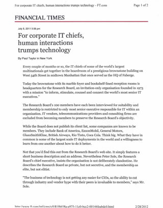 For corporate IT chiefs, human interactions trumps technology - F'l'.com              Page 1 of2



FINANCIAL TIMES
  July 8, 2011 5:06 pm


  For corporate IT chiefs,
  human interactions
  trumps technology
  By Paul Taylor in New York


      Every couple of months or so, the IT chiefs of some of the world's largest
      multinationals get together in the boardroom of a prestigious brownstone building on
      West 54th Street in midtown Manhattan that once served as the HQ of Faberge.

      Today the brownstone with its marble foyer and bookshelf-lined reception rooms is
      headquarters for the Research Board, an invitation-only organisation founded in 1973
      with a mission "to inform, stimulate, counsel and connect the world's most senior IT
      executives. "

      The Research Board's 100 members have each been interviewed for suitability and
      membership is restricted to only most senior executive responsible for IT within an
      organization. IT vendors, telecommunications providers and consulting firms are
      excluded from becoming members to preserve the Research Board's objectivity.

      While the Board does not publish its client list, some companies are known to be
      members. They include Bank of America, ExxonMobil, General Motors,
      GlazoSmithKline, British Airways, Rio Tinto, Coca Cola. Think big. What they have in
      common is some of the largest scale IT deployments in the world and a willingness to
      learn from one another about how to do it better.

      Not that you'd find this out from the Research Board's web site. It simply features a
      short business description and an address. Nevertheless Peter Sole, the Research'
      Board's chief executive, insists the organisation is not deliberately clandestine. He
      describes the Research Board as private, but not secretive, and the membership as
      elite, but not elitist.

      "The business of technology is not getting any easier for CIOs, so the ability to cut
      through industry and vendor hype with their peers is invaluable to members," says Mr.
      Sole.




httn· //www ft   r.()m/intl/cm~/~/o/R1f665Ra-a975-11eO-bcc2-00 144feabdcO.html         2/2812012
 