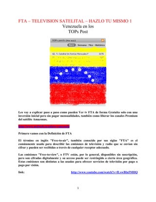 1
FTA – TELEVISION SATELITAL – HAZLO TU MISMO 1
Venezuela en los
TOPs Post
Les voy a explicar paso a paso como pueden Ver tv FTA de forma Gratuita solo con una
inversión inicial pero sin pagar mensualidades, también como liberar los canales Premium
del satélite Amazonas.
http://www.actiweb.es/azbox-venezuela
Primero vamos con la Definición de FTA
El término en inglés "Free-to-air", también conocido por sus siglas "FTA" es el
comúnmente usado para describir las emisiones de televisión y radio que se envían sin
cifrar y pueden ser recibidas a través de cualquier receptor adecuado.
Las emisiones "Free-to-view", o FTV están, por lo general, disponibles sin suscripción,
pero son cifradas digitalmente y su acceso puede ser restringido a cierta área geográfica.
Estas emisiones son distintas a las usadas para ofrecer servicios de televisión por pago o
pago por visión.
link: http://www.youtube.com/watch?v=fLvwBIn5MHQ
 