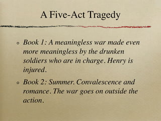 A Five-Act Tragedy

Book 1: A meaningless war made even
more meaningless by the drunken
soldiers who are in charge. Henry is
injured.
Book 2: Summer. Convalescence and
romance. The war goes on outside the
action.
 