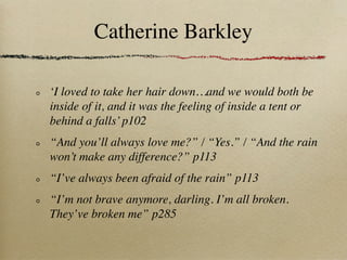 Catherine Barkley

‘I loved to take her hair down…and we would both be
inside of it, and it was the feeling of inside a tent or
behind a falls’ p102
“And you’ll always love me?” / “Yes.” / “And the rain
won’t make any difference?” p113
“I’ve always been afraid of the rain” p113
“I’m not brave anymore, darling. I’m all broken.
They’ve broken me” p285
 