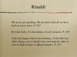 Rinaldi

•
    We never get anything. We are born with all we have
    and we never learn. P. 153

•
    By God, baby, I’m becoming a lovely surgeon. P. 150

•
    I am only happy when I am working…I only like two
    other things; one is bad for my work and the other is
    over in half an hour or ﬁfteen minutes. P. 153
 