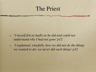 The Priest



‘I myself felt as badly as he did and could not
understand why I had not gone’ p12
‘I explained, winefully, how we did not do the things
we wanted to do; we never did such things’ p12
 