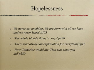 Hopelessness


We never get anything. We are born with all we have
and we never learn’ p153
‘The whole bloody thing is crazy’ p188
‘There isn’t always an explanation for everything’ p17
‘Now Catherine would die. That was what you
did’p289
 