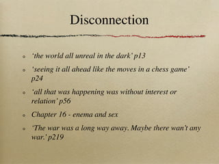 Disconnection

‘the world all unreal in the dark’ p13
‘seeing it all ahead like the moves in a chess game’
p24
‘all that was happening was without interest or
relation’ p56
Chapter 16 - enema and sex
‘The war was a long way away. Maybe there wan’t any
war.’ p219
 