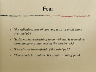 Fear


‘the ridiculousness of carrying a pistol at all came
over me’ p28
‘It did not have anything to do with me. It seemed no
more dangerous than war in the movies’ p35
‘I’ve always been afraid of the rain’ p113
“Everybody has babies. It’s a natural thing’p124
 