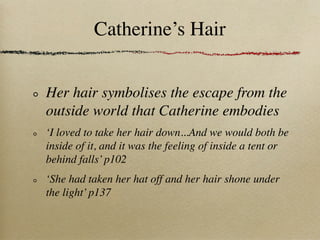 Catherine’s Hair


Her hair symbolises the escape from the
outside world that Catherine embodies
‘I loved to take her hair down...And we would both be
inside of it, and it was the feeling of inside a tent or
behind falls’ p102
‘She had taken her hat off and her hair shone under
the light’ p137
 