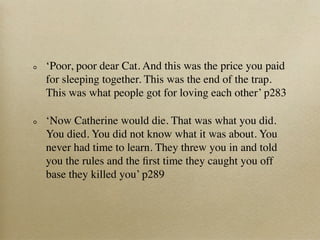 ‘Poor, poor dear Cat. And this was the price you paid
for sleeping together. This was the end of the trap.
This was what people got for loving each other’ p283

‘Now Catherine would die. That was what you did.
You died. You did not know what it was about. You
never had time to learn. They threw you in and told
you the rules and the ﬁrst time they caught you off
base they killed you’ p289
 