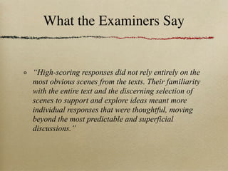 What the Examiners Say


“High-scoring responses did not rely entirely on the
most obvious scenes from the texts. Their familiarity
with the entire text and the discerning selection of
scenes to support and explore ideas meant more
individual responses that were thoughtful, moving
beyond the most predictable and superficial
discussions.”
 