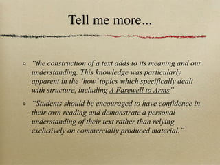 Tell me more...


“the construction of a text adds to its meaning and our
understanding. This knowledge was particularly
apparent in the ‘how’ topics which specifically dealt
with structure, including A Farewell to Arms”
“Students should be encouraged to have confidence in
their own reading and demonstrate a personal
understanding of their text rather than relying
exclusively on commercially produced material.”
 