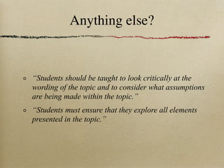 Anything else?


“Students should be taught to look critically at the
wording of the topic and to consider what assumptions
are being made within the topic.”
“Students must ensure that they explore all elements
presented in the topic.”
 