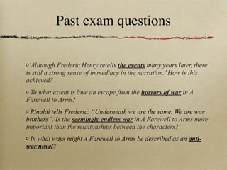 Past exam questions

 ‘Although Frederic Henry retells the events many years later, there
is still a strong sense of immediacy in the narration.’ How is this
achieved?
 To what extent is love an escape from the horrors of war in A
Farewell to Arms?
 Rinaldi tells Frederic: “Underneath we are the same. We are war
brothers”. Is the seemingly endless war in A Farewell to Arms more
important than the relationships between the characters?
 In what ways might A Farewell to Arms be described as an anti-
war novel?
 