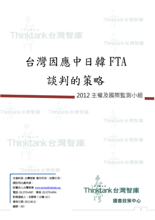 國會政策中心




        台灣因應中日韓 FTA
                          談判的策略
                                      2012 主權及國際監測小組




本資料為 台灣智庫 製作所有，如需引用，
請註明出處來源。
財團法人台灣智庫 www.taiwanthinktank.org
電話: 02-2370-6987   傳真: 02-2370-6994
新聞連絡人：余靜華（分機 163）
發佈日期: 2012-06-21                             國會政策中心
編號：023
                                                     1
 