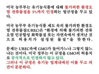 미국 농무부는 유기농식품에 대해 불가피한 환경오
염 잔류물질을 5%까지 인정하는 법규정을 두고 있
다.
미국 농무부 유기농식품 제도 속의 불가피한 환경오
염 잔류물질(UREC)은 “환경에 의해 불가피한 잔류
오염 인공합성 화학물질 또는 자연속에서 생겨난 것
으 로 허 용 치 가 설 정 된 물 질 ” 을 뜻 한 다 .
문제는 UREC속에 GMO가 들어가느냐 그렇지 않느
냐는 것이다. 미국 정부는 이 규정을 GMO의 허용치
로 공식적으로 인정하지 않고 있다.
그러나 이 규정은 유기농 업계내에선 이를 두고 의견
이 분분하다.
 