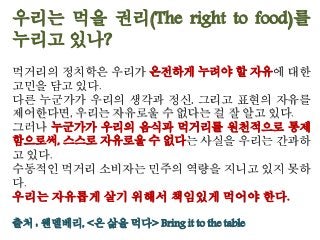 우리는 먹을 권리(The right to food)를
누리고 있나?
먹거리의 정치학은 우리가 온전하게 누려야 할 자유에 대한
고민을 담고 있다.
다른 누군가가 우리의 생각과 정신, 그리고 표현의 자유를
제어한다면, 우리는 자유로울 수 없다는 걸 잘 알고 있다.
그러나 누군가가 우리의 음식과 먹거리를 원천적으로 통제
함으로써, 스스로 자유로울 수 없다는 사실을 우리는 간과하
고 있다.
수동적인 먹거리 소비자는 민주의 역량을 지니고 있지 못하
다.
우리는 자유롭게 살기 위해서 책임있게 먹어야 한다.
출처 : 웬델베리, <온 삶을 먹다> Bring it to the table
 