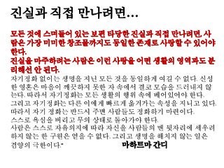진실과 직접 만나려면…
모든 것에 스며들어 있는 보편 타당한 진실과 직접 만나려면, 사
람은 가장 미미한 창조물까지도 동일한 존재로 사랑할 수 있어야
한다.
진실을 마주하려는 사람은 이런 사랑을 어떤 생활의 영역과도 분
리해선 안 된다.
자기정화 없이는 생명을 지닌 모든 것을 동일하게 여길 수 없다. 신성
한 영혼은 마음이 깨끗하지 못한 자 속에서 결코 모습을 드러내지 않
는다. 따라서 자기정화는 모든 생활의 행위 속에 베어있어야 한다.
그리고 자기정화는 다른 이에게 빠르게 옮겨가는 속성을 지니고 있다.
따라서 자기 정화는 반드시 주변 사람들도 정화하기 마련이다.
스스로 욕심을 버리고 무의 상태로 돌아가야 한다.
사람은 스스로 자유의지에 따라 자신을 사람들의 맨 뒷자리에 세우려
하지 않는 한 구원은 얻을 수 없다. 그리고 생명을 해치지 않는 일은
겸양의 극한이다.” 마하트마 간디
 