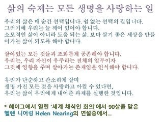 우리의 삶은 매 순간 선택입니다. 쉼 없는 선택의 길입니다.
그러기에 우리는 늘 깨어 있어야 합니다.
소모적인 삶이 아니라 도움 되는 삶. 보다 살기 좋은 세상을 만들
어가는 삶이 되도록 해야 합니다.
살아있는 모든 것들과 조화롭게 공존해야 합니다.
우리는, 우리 자신이 우주라는 전체의 일부이자
그것에 영향을 주며 살아가는 존재임을 인식해야 합니다.
우리가 단순하고 간소하게 살며
생명 가진 모든 것을 사랑하고 아낄 수 있다면,
우리는 삶이 우리에게 내어준 과제를 실행한 것입니다.
* 헤이그에서 열린 ‘세계 채식인 회의’에서 90살을 맞은
헬렌 니어링 Helen Nearing의 연설중에서...
삶의 숙제는 모든 생명을 사랑하는 일
 