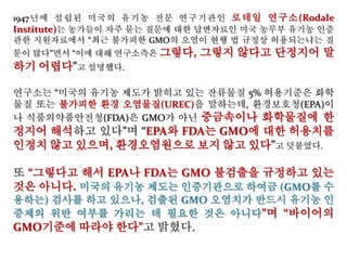 1947년에 설립된 미국의 유기농 전문 연구기관인 로데일 연구소(Rodale
Institute)는 농가들이 자주 묻는 질문에 대한 답변자료인 미국 농무부 유기농 인증
관한 지원자료에서 “최근 불가피한 GMO의 오염이 현행 법 규정상 허용되는냐는 질
문이 많다”면서 “이에 대해 연구소측은 그렇다, 그렇지 않다고 단정지어 말
하기 어렵다”고 설명했다.
연구소는 “미국의 유기농 제도가 밝히고 있는 잔류물질 5% 허용기준은 화학
물질 또는 불가피한 환경 오염물질(UREC)을 말하는데, 환경보호청(EPA)이
나 식품의약품안전청(FDA)은 GMO가 아닌 중금속이나 화학물질에 한
정지어 해석하고 있다”며 “EPA와 FDA는 GMO에 대한 허용치를
인정치 않고 있으며, 환경오염원으로 보지 않고 있다”고 덧붙였다.
또 “그렇다고 해서 EPA나 FDA는 GMO 불검출을 규정하고 있는
것은 아니다. 미국의 유기농 제도는 인증기관으로 하여금 (GMO를 수
용하는) 검사를 하고 있으나, 검출된 GMO 오염치가 반드시 유기농 인
증제의 위반 여부를 가리는 데 필요한 것은 아니다”며 “바이어의
GMO기준에 따라야 한다”고 밝혔다.
 