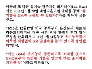 미국의 또 다른 유기농 전문가인 리사해어(Lisa Hare)
씨는 2011년 1월 20일 데일리욘더란 매체를 통해
“유기농을 GM과 구분할 수 있는가?”라는 제목의 글
을 싣고,
“2010년 12월17일 미국 농무부가 몬산토의 제초제
라운드업레디에 대한 사회 경제 환경의 평가 없이 규
정을 완화해서 2011년 1월24일부터 유기농부들이
아무런 제한없이 GM 알팔파를 쓸 수 있도록 용인했
다”면서,
“이는 GM과 유기농이 공존하도록 조치한 것으로
GMO로부터 안전한 식품을 얻고자 하는 소비자를
기만한 것”이라고 비판했다.
 