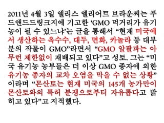 2011년 4월 3일 앨리스 엘리어트 브라운씨는
푸드앤드드링크지에 기고한 ‘GMO 먹거리가 유
기농이 될 수 있느냐’는 글을 통해서 “현재 미국
에서 생산하는 옥수수, 대두, 면화, 카놀라 등 대
부분의 작물이 GMO”라면서 “GMO 알팔파는 아
무런 제한없이 재배되고 있다”고 성토. 그는 “미
국 유기농 농부들은 더 이상 GMO 종자에 의한
유기농 종자의 교차 오염을 막을 수 없는 상황”
이라며 “몬산토는 현재 미국의 145개 농가만이
몬산토와의 특허 분쟁으로부터 자유롭다고 밝
히고 있다”고 지적했다.
 