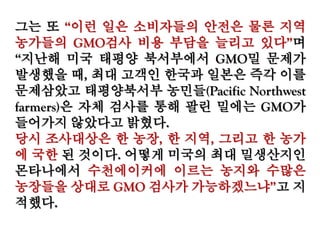 그는 또 “이런 일은 소비자들의 안전은 물론 지역
농가들의 GMO검사 비용 부담을 늘리고 있다”며
“지난해 미국 태평양 북서부에서 GMO밀 문제가 발
생했을 때, 최대 고객인 한국과 일본은 즉각 이를
문제삼았고 태평양북서부 농민들(Pacific Northwest
farmers)은 자체 검사를 통해 팔린 밀에는 GMO가
들어가지 않았다고 밝혔다.
당시 조사대상은 한 농장, 한 지역, 그리고 한 농가
에 국한 된 것이다. 어떻게 미국의 최대 밀생산지인
몬타나에서 수천에이커에 이르는 농지와 수많은
농장들을 상대로 GMO 검사가 가능하겠느냐”고 지
적했다.
 