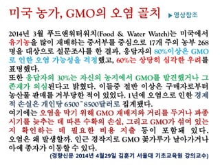 미국 농가, GMO의 오염 골치 ▶영상참조
2014년 3월 푸드앤워터워치(Food & Water Watch)는 미국에서
유기농을 많이 재배하는 중서부를 중심으로 17개 주의 농부 268
명을 대상으로 설문조사를 한 결과, 응답자의 80%이상은 GMO
로 인한 오염 가능성을 걱정했고, 60%는 상당히 심각한 우려를
표명했다.
또한 응답자의 30%는 자신의 농지에서 GMO를 발견했거나 그
존재가 의심된다고 밝혔다. 이들중 절반 이상은 구매자로부터
농산물 판매를 거부당한 적이 있었다. 1년에 오염으로 인한 경제
적 손실은 개인당 6500~8500달러로 집계됐다.
여기에는 오염을 막기 위해 GMO 재배지와 거리를 두거나 파종
시기를 늦추는 데 따른 수확의 손실, 그리고 GMO가 섞여 있는지
확 인 하 는 데 필 요 한 비 용 지 출 등 이 포 함 돼 있 다 .
오염은 왜 발생할까. 인근 경작지로 GMO 꽃가루가 날아가거나
아예 종자가 이동할 수 있다.
(경향신문 2014년 4월29일 김훈기 서울대 기초교육원 강의교수)
 