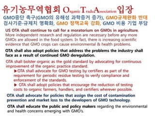 US OTA shall continue to call for a moratorium on GMOs in agriculture.
More independent research and regulation are necessary before any more
GMOs are allowed in the food system. In fact, there is increasing scientific
evidence that GMO crops can cause environmental & health problems.
OTA shall also adopt policies that address the problems the industry shall
face as a result of continued GMO deregulation.
OTA shall bolster organic as the gold standard by advocating for continuous
improvement of the organic practice standard.
▶OTA shall advocate for GMO testing by certifiers as part of the
requirement for periodic residue testing to verify compliance and
enforcement of the standards.
▶ OTA shall adopt policies that encourage the reduction of testing
costs to organic farmers, handlers, and certifiers wherever possible.
OTA shall advocate for policies that assign the cost of contamination
prevention and market loss to the developers of GMO technology.
OTA shall educate the public and policy makers regarding the environmental
and health concerns emerging with GMO’s.
유기농무역협회 OrganicTradeAssociation입장
GMO중단 촉구(GMO의 유해성 과학증거 증가), GMO규제완화 반대
검사기준·규제치 명확화, GMO 정책교육 강화, GMO 비용 기업 부담
 