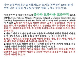 미국 농무부의 유기농식품제도는 유기농 농부들이 GMO를 비롯
한 금지 물질을 사용할 수 있는 예외 규정을 두고 있다.
미국 농무부 유기농식품제도의 종자와 모종사용 표준규격 205조
204항(USDA National Organic Program, Subpart C-Organic Production and
Handling Requirements §205.204, Seeds and planting stock practice standard)
에 따르면 ▲비유기 방식으로 생산한 종자와 모종은 상업적으로 구입할 수
없는 경우, 유기농산물과 같은 방식으로 생산됐을 경우 유기농에 사용할 수
있다. 단, 발아단계부터 먹을 수 있도록 유기방식으로 재배된 (비유기) 종자는
예외다.
▲비유기 방식으로 생산한 종자와 모종은 국가목록에 포함된 물질을 이용했
을 때 상업적으로 구입할 수 없을 경우 유기농산물 생산에 허용한다.
▲비유기 방식으로 생산한 일년생 작물의 종자는 가뭄, 홍수, 태풍, 지진, 화재,
폐업 등이 발생했을 때 유기농에 사용할 수 있다.
▲비유기방식으로 생산한 모종은 1년이상 유기농관리 체계에 따랐을 경우
다년생 작물의 유기인증 농산물 생산때 이용할 수 있다.
▲금지된 물질이 사용된 일년생 작물의 종자, 그리고 (다년생 작물의) 모종은
연방정부 또는 주정부의 식물위생 기준에 부합하는 물질을 이용했을 경우 유
기농에 사용할 수 있다.
 