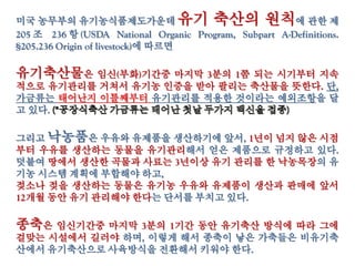 미국 농무부의 유기농식품제도가운데 유기 축산의 원칙에 관한 제
205 조 236 항 (USDA National Organic Program, Subpart A-Definitions.
§205.236 Origin of livestock)에 따르면
유기축산물은 임신(부화)기간중 마지막 3분의 1쯤 되는 시기부터 지속
적으로 유기관리를 거쳐서 유기농 인증을 받아 팔리는 축산물을 뜻한다. 단,
가금류는 태어난지 이틀째부터 유기관리를 적용한 것이라는 예외조항을 달
고 있다.
그리고 낙농품은 우유와 유제품을 생산하기에 앞서, 1년이 넘지 않은 시점
부터 우유를 생산하는 동물을 유기관리해서 얻은 제품으로 규정하고 있다.
덧붙여 땅에서 생산한 곡물과 사료는 3년이상 유기 관리를 한 낙농목장의 유
기농 시스템 계획에 부합해야 하고,
젖소나 젖을 생산하는 동물은 유기농 우유와 유제품이 생산과 판매에 앞서
12개월 동안 유기 관리해야 한다는 단서를 부치고 있다.
종축은 임신기간중 마지막 3분의 1기간 동안 유기축산 방식에 따라 그에
걸맞는 시설에서 길러야 하며, 이렇게 해서 종축이 낳은 가축들은 비유기축
산에서 유기축산으로 사육방식을 전환해서 키워야 한다.
 