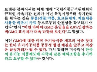 브렌든 봄바시씨는 이에 대해 “국제식품규격위원회의
규격인 사육기간 전체가 아닌 특정시점부터 유기관리
를 한다는 것은 동물(생물)약품, 호르몬제재, 제초제를
사용한 비유기 사료 등으로부터 안전성을 확보하기 어
렵다”면서 “이럴 바에야 GMO 혼입율을 0.9%인정하는
비GMO 표시제가 더욱 타당해 보인다”고 말했다.
이런 GMO에 대한 미국 유기농식품 제도의 이중 잣대
는 한미 유기가공식품 동등성 협정 체결을 앞두고 적잖
은 골칫거리가 될 수 있다. 다시 말하면 미국측이 한국
의 유기농 식품제도에 자국과 같은 예외조항을 추가하
라고 요구할 수 있다는 것이다.
 