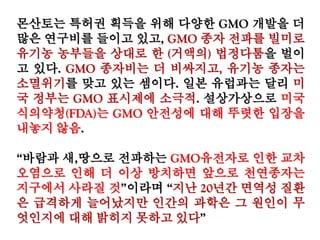 몬산토는 특허권 획득을 위해 다양한 GMO 개발을 더
많은 연구비를 들이고 있고, GMO 종자 전파를 빌미로
유기농 농부들을 상대로 한 (거액의) 법정다툼을 벌이
고 있다. GMO 종자비는 더 비싸지고, 유기농 종자는
소멸위기를 맞고 있는 셈이다. 일본 유럽과는 달리 미
국 정부는 GMO 표시제에 소극적. 설상가상으로 미국
식의약청(FDA)는 GMO 안전성에 대해 뚜렷한 입장을
내놓지 않음.
“바람과 새,땅으로 전파하는 GMO유전자로 인한 교차
오염으로 인해 더 이상 방치하면 앞으로 천연종자는
지구에서 사라질 것”이라며 “지난 20년간 면역성 질환
은 급격하게 늘어났지만 인간의 과학은 그 원인이 무
엇인지에 대해 밝히지 못하고 있다”
 