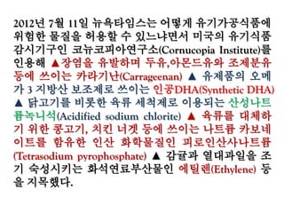 2012년 7월 11일 뉴욕타임스는 어떻게 유기가공식품
에 위험한 물질을 허용할 수 있느냐면서 미국의 유기식
품 감시기구인 코뉴코피아연구소(Cornucopia Institute)
를 인용해 ▲장염을 유발하며 두유,아몬드유와 조제분
유 등에 쓰이는 카라기난(Carrageenan) ▲ 유제품의 오
메가 3 지방산 보조제로 쓰이는 인공DHA(Synthetic
DHA) ▲ 닭고기를 비롯한 육류 세척제로 이용되는 산
성나트륨녹니석(Acidified sodium chlorite) ▲ 육류를
대체하기 위한 콩고기, 치킨 너겟 등에 쓰이는 나트륨
카보네이트를 함유한 인산 화학물질인 피로인산사나
트륨(Tetrasodium pyrophosphate) ▲ 감귤과 열대과일
을 조기 숙성시키는 화석연료부산물인 에틸렌
(Ethylene) 등을 지목했다.
 
