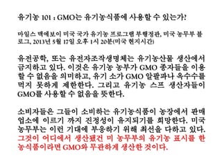 GMO끄나풀,학계24%업계23%언론12%
지난해 9월 푸드앤드워터워치에 따르면 미국 정부는 로비와 압력을 번갈아 가며 여러
나라들에게 유전자조작 농산물을 강매하며 생명공학 옹호 제도를 갖추도록 유도
GMO표시제, 생명공학의 위험성에 대한 규제와 반대 여론을 무마하기 위한 이벤트,언
론로비,여론주도층 외유등 매년 수백만달러 국고 낭비.
2005년~2009년 유전자조작 농식품과 관련한 미국 정부의 외교 끄나풀망(cables)은
113개국 926개. 이는 기밀 또는 상위 등급 끄나풀망을 제외한 것으로 실제의 10%도
못 미침. 그럼에도 생명공학 외교 끄나풀은 다른 끄나풀에 비해 계속 빠르게 증가
미국 정부는 개도국들에게 유전자조작 농산물을 재배하도록 압력을 행사하고, 로비를
통해서 GMO우호 법률안을 통과시키는 내정간섭을 일삼음
Biotech Amassadors, Food & Water Watch, 2013. 9.14.
 