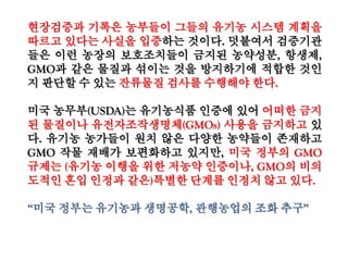 ○ (미국에서 사용가능한 비유기 원료 47종 또한 가공식품에 당연히 포함해서
118종으로 표기하는 것이 맞지 않은지)
- 미국 NOP205·606은 유기가공식품에 사용할 수 있는 47종의 비유기농산물을 지
정하고 있음
* 농산물, 농산물에서 유래한 착색료, 전분류 등을 규정(화학첨가물이 아님)
- 반면 우리나라는 모든 비유기농산물을 원료로 사용할 수 있음
- 따라서 해당 조항은 미국이 더 제한적이고, 허용물질이 아니므로 물질목록에서
는 제외하는 것이 타당함
○ (상업적으로 조달 불가능한 모든 비유기 원료(5%이내) 규정에 대해 명시된 우
리나라 법규명과 조항)
정부, 미국 비유기원료 허용물질 47종 제외
 