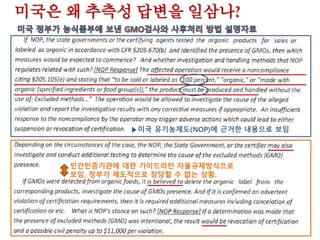 미국,한국GMO불검출기준 수용할까?
한미 유기농식품제도, GMO금지 입장을 공유한다고?
미국 정부는 대외적으로 유기농식품의 생산과 판매에 있
어 비의도적인 혼입까지 인정치 않는 유전자조작생명체
(GMOs)규제 정책을 펼치고 있다고 밝히고 있다.
그렇다면 한미 유기가공식품 동등성 협상에서 우리 정부
는‘GMO불검출’을 규정하고 있는 우리의 현행 친환경농
어업육성 및 유기가공식품등의 관리 지원에 관한 법률은
전혀 문제가 될 것이 없다. 이 규정을 고치거나 빼야 할
이유가 없는 셈이다. 과연 그럴까?
 