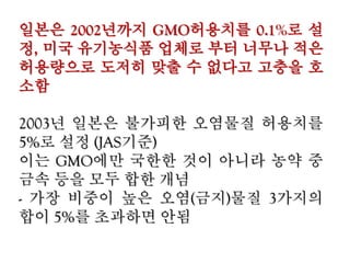 유기농의 운영과 활동은 인근에 위치한 관행농업 농장들,
또는 농장의 가공설비와 장비의 공유와 같은 공간 특수성의
위험요인들을 막을 수 있는 수 조치를 취하는 것
농부들이 GMO 작물의 개화기에 맞춰 유기농 작물이 교차
오염되지 않도록 파종을 일찍하거나 늦추는 것
다음 유기농산물을 위해 GMO 작물 파종을 피하기 위해 이
웃 농가들과의 협력적인 협정을 맺거나 GMO 작물의 개화
에 앞서 곡물을 수확하는 조치
유기농 방식으로 운영하고 있는 땅의 완충지역을 지정하고
표기해야 한다. GMO나 금지 물질에 비의도적으로 노출되
는 것을 막기 위해서 모든 농장과 가공 시설은 충분하게 깨
끗하게 관리될 수 있도록 해야 한다.
이런 모든 조치들은 유기농 생산자들의 유기농 시스템 계획
속에서 문서화 돼야 한다
 