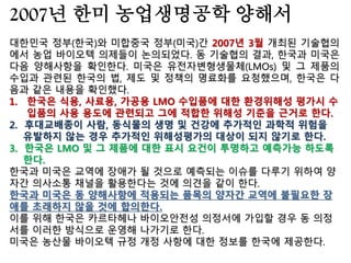 한국 정부는 GMO를 용납하지 않는다고 내세우면서도
애매한 표현으로 사실상 GMO를 유기농부들에게 허용
하는 미국의 유기농식품 법규정을 미국 정부의 해석에
만 치우쳐 받아들여선 안된다.
그렇게 해서 GMO 불검출을 잣대로 삼고 있는 우리의
기준을 삭제하거나 훼손하고 사실상 유기농 농부들의
GMO 사용을 인정하고 있는 미국의 제도를 우리의 친
경 농어업 육성 및 유기가공식품 관리지원에 관한 법률
속에 이식해선 안된다.
우리나라는 몬산토가 주장하듯, GMO 특허분쟁에서
자유로운 미국의 농부들이 전체의 0.007% 수준밖에 되
지 않는 GMO의 나라로 전락할 따름이다.
 