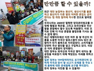 국내 유기가공식품 제도의 문제점
GMO불검출 기준은 농산물품질관리원장 고시, 그리고
GMO종자 사용금지 규정 역시 시행규칙에 명시
- 관보 게재로 폐지나 삭제가 가능
- 친환경농어업 육성 및 유기가공식품 관리 지원을 위
한 법률에 명시해 국회 감시가 가능토록 해야
축산분야에 GMO사료 허용 조항(시행규칙) 삭제
-GMO불검출 조항과 충돌 가능성 있음
외국가공원료 예외사용을 허용한 ‘기준적합성 확인으
로 사용가능한 외국 유기가공식품 유형’고시(장관) 폐
지 요망 : 외국 유기식품에 대한 인증제 무력화
 