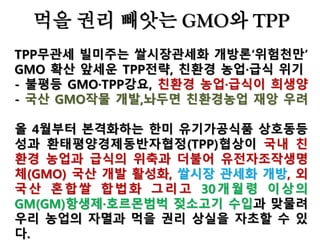 중국은 이미 2009년 제초제 저
항성 GM쌀을 개발했다. 중국
의 GM쌀은 많은 논란을 불러
일으켰다. 한국의 농촌진흥청
GM실용화사업단은 GM벼 2종
에 대한 개발을 지원하고 있다.
더구나 한미 유기가공식품 상
호동등성 협정에서 GMO와 화
학첨가제를 허용하면 중국에게
도 이를 내어 줄 가능성이 높다.
가공식품 또는 가공원료 형태
로 GMO가 들어올 수 있다.
GMO표시제가 제대로 정착되
지 않는 한 소비자들은 이를 구
분해서 사먹기 힘들다.
미국·
 