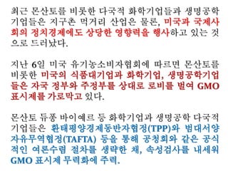 “우리나라는 세계에서 2번째로 많은
GMO먹거리를 들여오는 수입국입니
다. 유명무실한 GMO표시제,수입
GMO곡물로 만든 배합사료를 더 먹여
야 높은 등급을 받을 수 있는 낡은 축
산물등급제가 그 원흉입니다.
그렇다면 우리나라의 작물은 GMO에
오염되지 않았을 까요? 그렇지 않습니
다. GMO오염은 이미 전국에 걸쳐 시
작됐습니다. 현재 70개작물,250여종
의 GMO를 개발한 것을 알려진 농촌
진흥청이 앞장서고 있는 국산GM 벼를
비롯한 다양한 작물의 GMO상용화 추
진, 과연 놔둬도 괜찮을까요?”
 