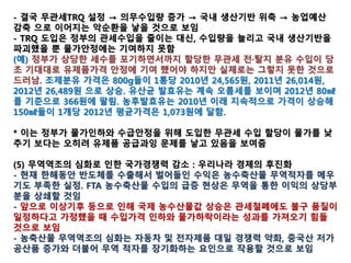 GM농축산물 교역 확대와 GMO 보급 확산을 꾀하는
TPP가 GMO 표시제를 가로막고, 국내 친환경 먹거리
생산과 공급 위축 우려 자극
TPP/FTA,예외없는 개방,관세철폐 강도높은 요구
무관세 의무수입과 관세철폐를 지향하는 TPP를 앞둔
와중에 쌀의 관세화를 주장하는 것은 우리 농업을 하
루 아침에 몰락으로 몰아갈 수 있는 매우 무책임하고
위험천만한 일
TPP에 참여하면 쌀의 조기 관세화 개방 불가피. WTO
협정에 따른 쌀의 의무수입물량(8%)과는 별개로, 내년
TPP의 발효와 동시에 무관세 TRQ물량을 매년 3%씩 늘
려서 수입
 
