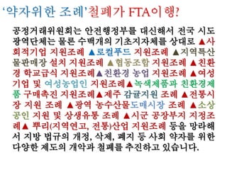 (2) 친환경 무상 학교급식 시장 후퇴
① 불어나는 TRQ를 비롯 외국농산물 수입 증가를 수용할 수 있는 시장 확보
- 자발적인 개방 형태로 외국산 농산물 공급에 적합하도록 제도의 완화
- 그동안 일선 정미소에서 수입쌀과 국산쌀을 혼합해 식당등지에 부정 유
통하던 혼합쌀을 한글 포장재에 담아 유통하는 것을 법적으로 허용함으
로써 소비자들의 혼
란을 부추김(혼합미 유통 양성화로 증가하는 수입쌀 판로 마련해 줌)
- 서울시 교육청, 친환경 농산물 사용비율 축소 (초등 70%, 중등 60% 의무
→ 50% 권장으로 낮춤), 민간업체 참여 확대 (서울시친환경유통센터 수
의계약 금액 기준
하향 조정. 2,000만원→1,000만원, 민간업체 수의계약 500만원→1,000만
원), 저가 위주 입찰 구매 확산
- 경북도의회, 친환경 학교급식 지원 조례 폐기, 경기도·인천시 학교급식 지
원예산 삭감 등 자발적인 개방 추진(국산 농축산물 학교급식 갈수록 축소)
② 친환경 학교급식 위축, 외국산 농축산물의 공공급식시장 잠식 가속화
- 정부 공기업 개혁 단행, 복지 축소를 내세움 : 학교급식을 비롯한 공공급
식시장 값싼 외국산 위주 급식 현실화 우려 → 국내 친환경 농산물 판로
위축으로 국산과 외국산의 차별성 및 품질경쟁력 약화
 
